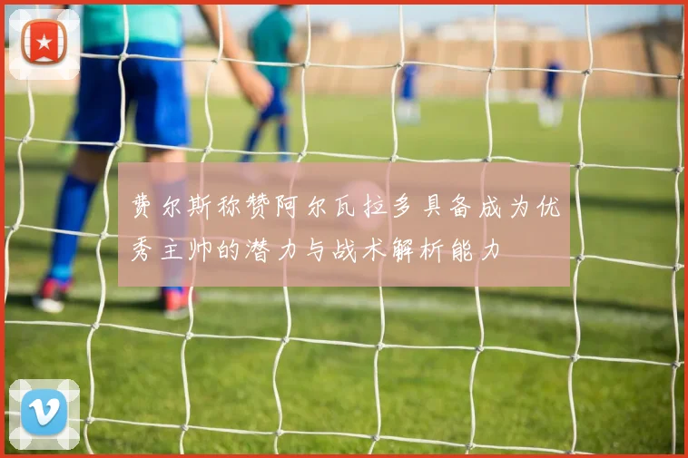 费尔斯称赞阿尔瓦拉多具备成为优秀主帅的潜力与战术解析能力