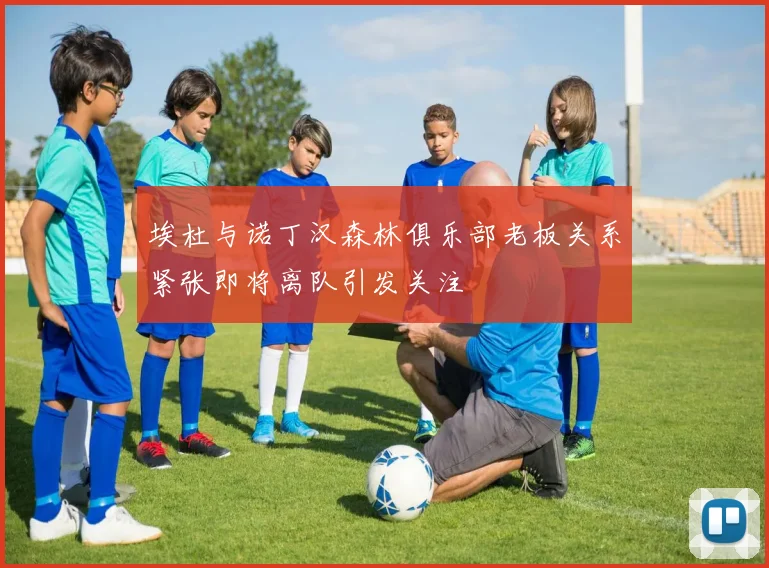 埃杜与诺丁汉森林俱乐部老板关系紧张即将离队引发关注
