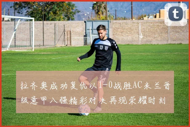 拉齐奥成功复仇以1-0战胜AC米兰晋级意甲八强精彩对决再现荣耀时刻