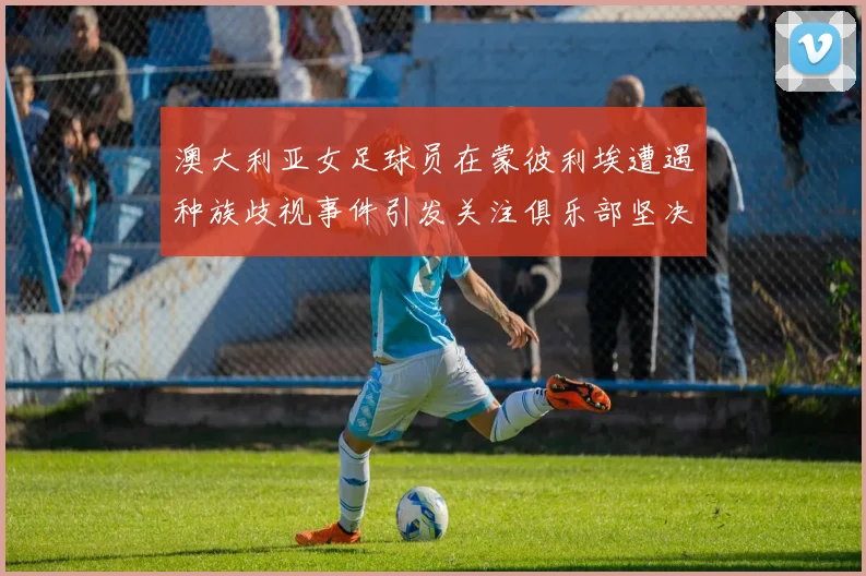 澳大利亚女足球员在蒙彼利埃遭遇种族歧视事件引发关注俱乐部坚决否认