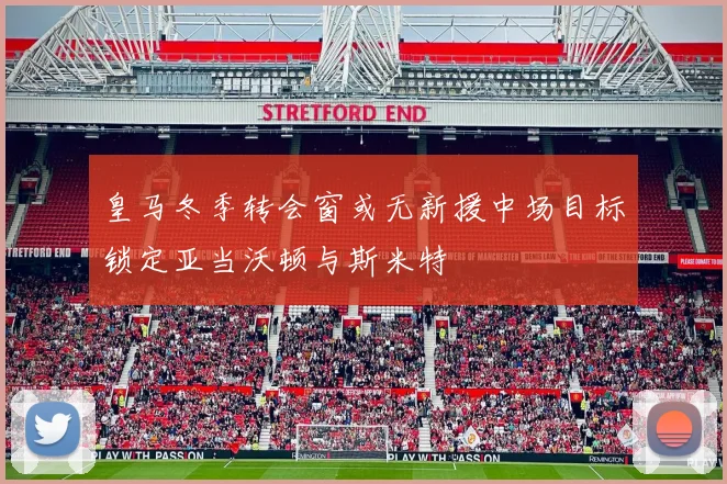 皇马冬季转会窗或无新援中场目标锁定亚当沃顿与斯米特