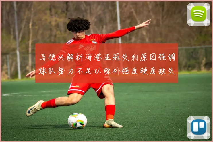 马德兴解析海港亚冠失利原因强调球队努力不足以弥补强度硬度缺失