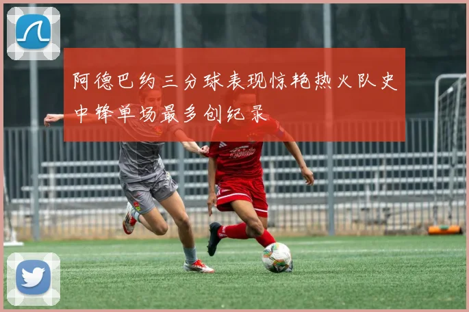 阿德巴约三分球表现惊艳热火队史中锋单场最多创纪录