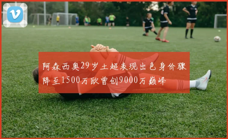阿森西奥29岁土超表现出色身价骤降至1500万欧曾创9000万巅峰