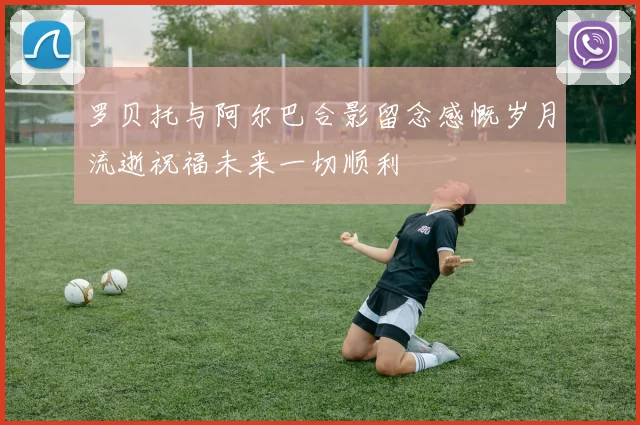 罗贝托与阿尔巴合影留念感慨岁月流逝祝福未来一切顺利