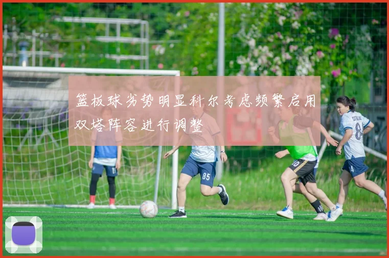 篮板球劣势明显科尔考虑频繁启用双塔阵容进行调整