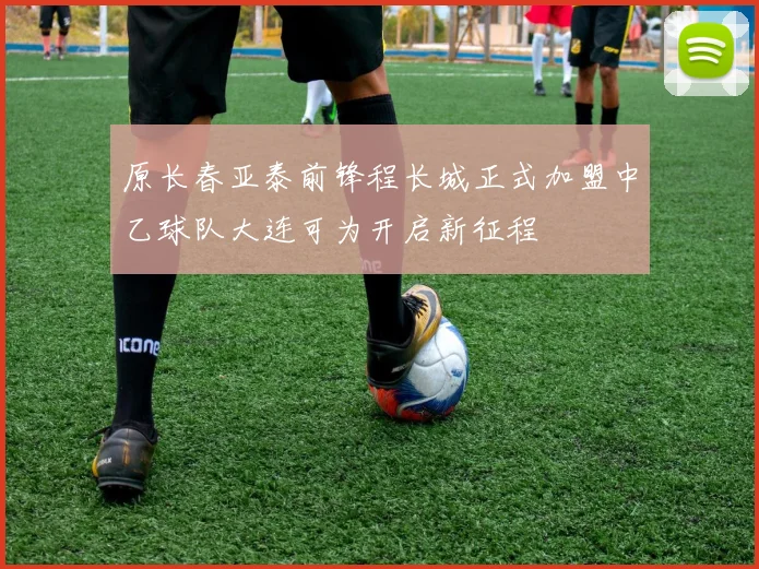 原长春亚泰前锋程长城正式加盟中乙球队大连可为开启新征程