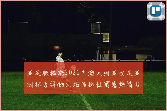 亚足联揭晓2026年澳大利亚女足亚洲杯吉祥物火焰马娜拉寓意热情与活力