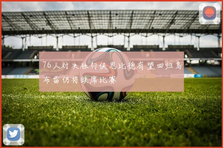 76人对决独行侠恩比德有望回归乌布雷仍将缺席比赛