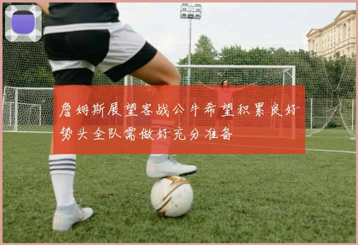 詹姆斯展望客战公牛希望积累良好势头全队需做好充分准备