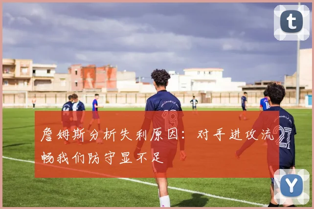 詹姆斯分析失利原因：对手进攻流畅我们防守显不足