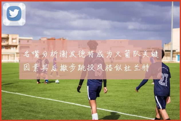 名嘴分析谢泼德将成为火箭队关键因素其后撤步跳投风格似杜兰特