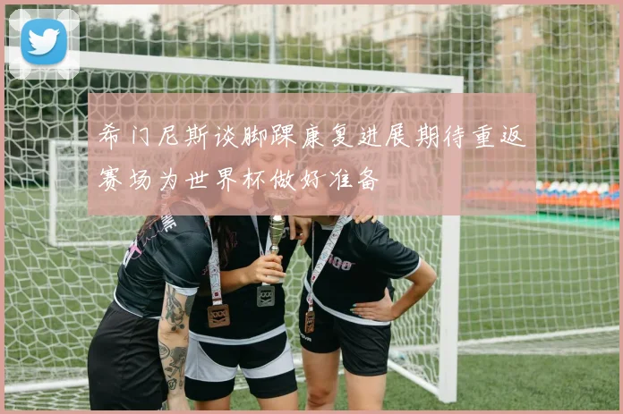 希门尼斯谈脚踝康复进展期待重返赛场为世界杯做好准备