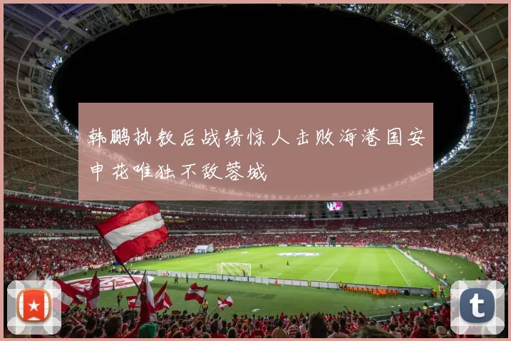 韩鹏执教后战绩惊人击败海港国安申花唯独不敌蓉城