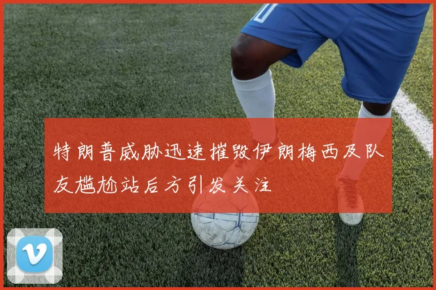 特朗普威胁迅速摧毁伊朗梅西及队友尴尬站后方引发关注