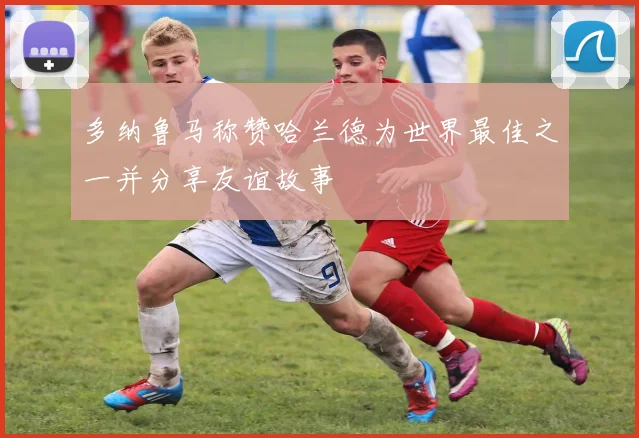 多纳鲁马称赞哈兰德为世界最佳之一并分享友谊故事