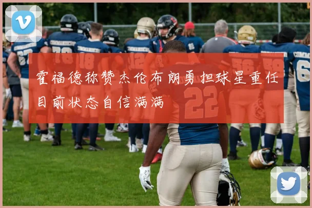 霍福德称赞杰伦布朗勇担球星重任目前状态自信满满