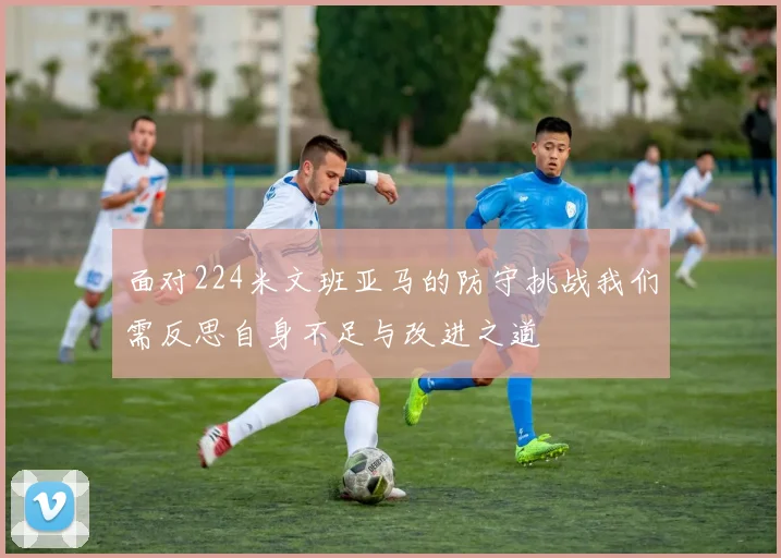 面对224米文班亚马的防守挑战我们需反思自身不足与改进之道