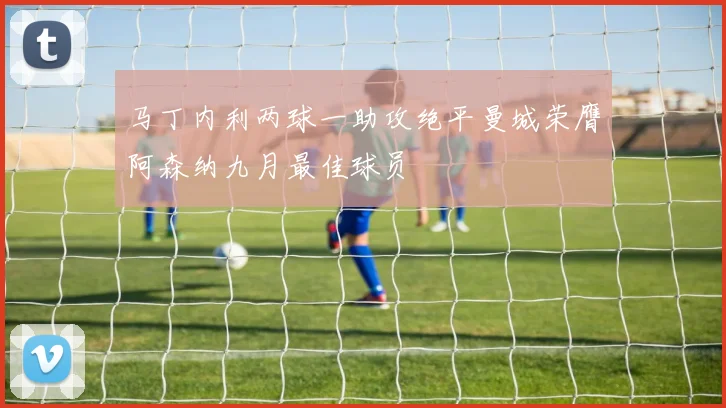 马丁内利两球一助攻绝平曼城荣膺阿森纳九月最佳球员