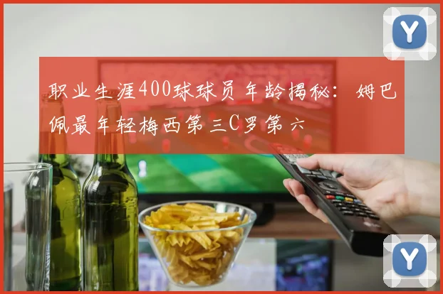 职业生涯400球球员年龄揭秘：姆巴佩最年轻梅西第三C罗第六