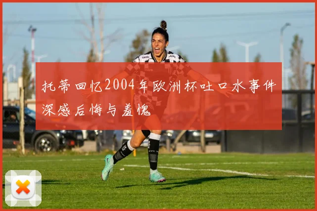 托蒂回忆2004年欧洲杯吐口水事件深感后悔与羞愧