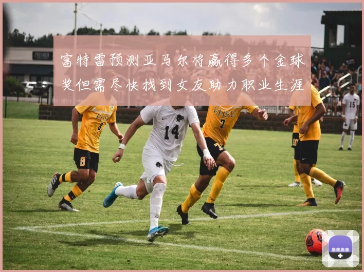 富特雷预测亚马尔将赢得多个金球奖但需尽快找到女友助力职业生涯