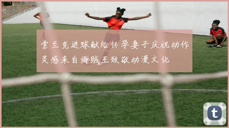 索兰克进球献给怀孕妻子庆祝动作灵感来自海贼王致敬动漫文化