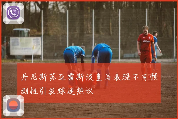 丹尼斯苏亚雷斯谈皇马表现不可预测性引发球迷热议