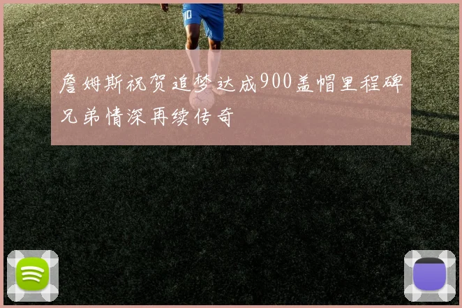 詹姆斯祝贺追梦达成900盖帽里程碑兄弟情深再续传奇