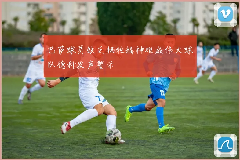巴萨球员缺乏牺牲精神难成伟大球队德科发声警示