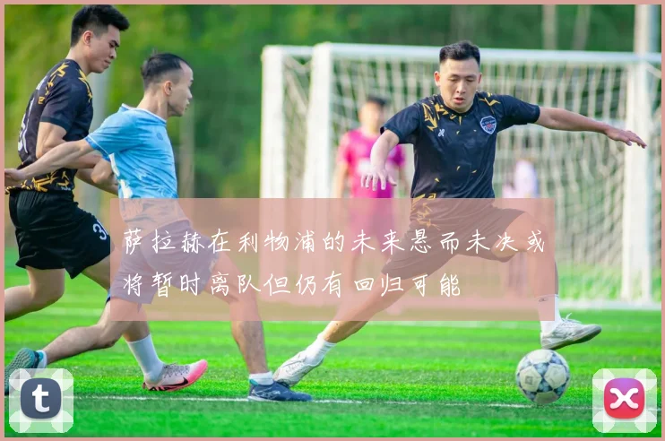 萨拉赫在利物浦的未来悬而未决或将暂时离队但仍有回归可能