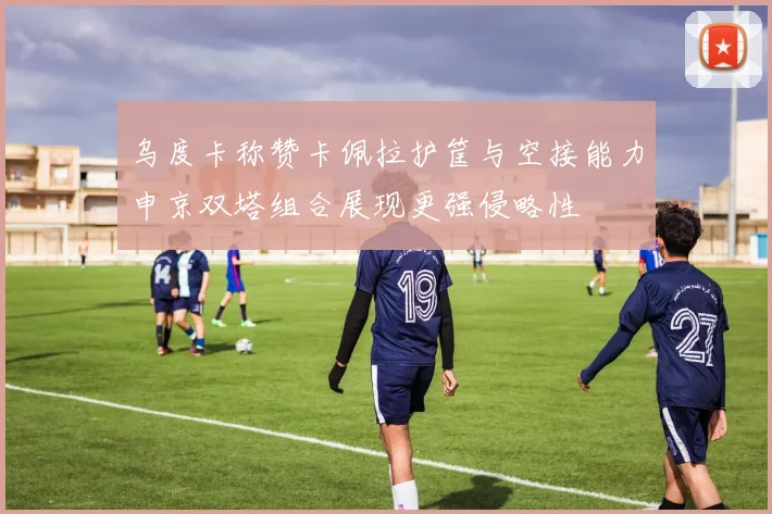 乌度卡称赞卡佩拉护筐与空接能力申京双塔组合展现更强侵略性
