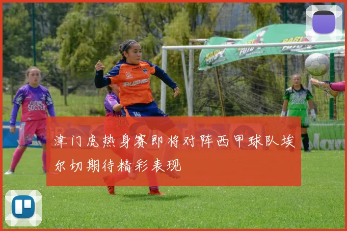 津门虎热身赛即将对阵西甲球队埃尔切期待精彩表现