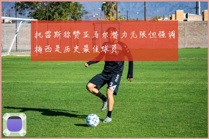 托雷斯称赞亚马尔潜力无限但强调梅西是历史最佳球员