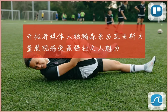 开拓者媒体人杨瀚森亲历亚当斯力量展现感受最强壮之人魅力