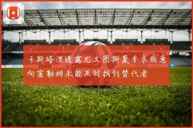 卡斯塔涅透露尤文图斯夏季求购意向富勒姆未能及时找到替代者