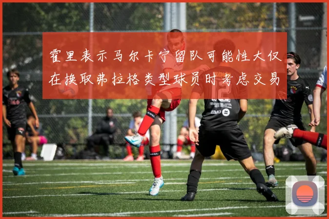 霍里表示马尔卡宁留队可能性大仅在换取弗拉格类型球员时考虑交易