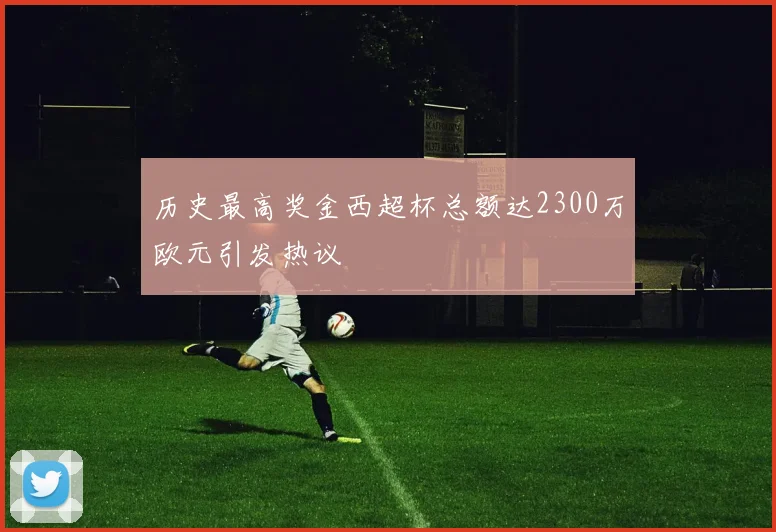 历史最高奖金西超杯总额达2300万欧元引发热议